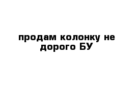 продам колонку не дорого БУ